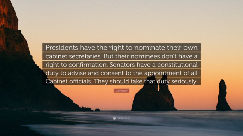 Gary Bauer Quote: “Presidents have the right to nominate their own cabinet secretaries. But their nominees don’t have a right to confirmation. Senators have a constitutional duty to advise and consent to the appointment of all Cabinet officials. They should take that duty seriously.”