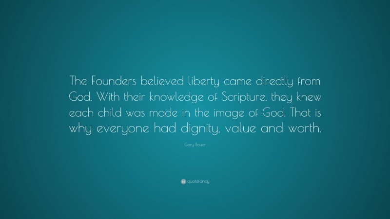 Gary Bauer Quote: “The Founders believed liberty came directly from God. With their knowledge of Scripture, they knew each child was made in the image of God. That is why everyone had dignity, value and worth.”