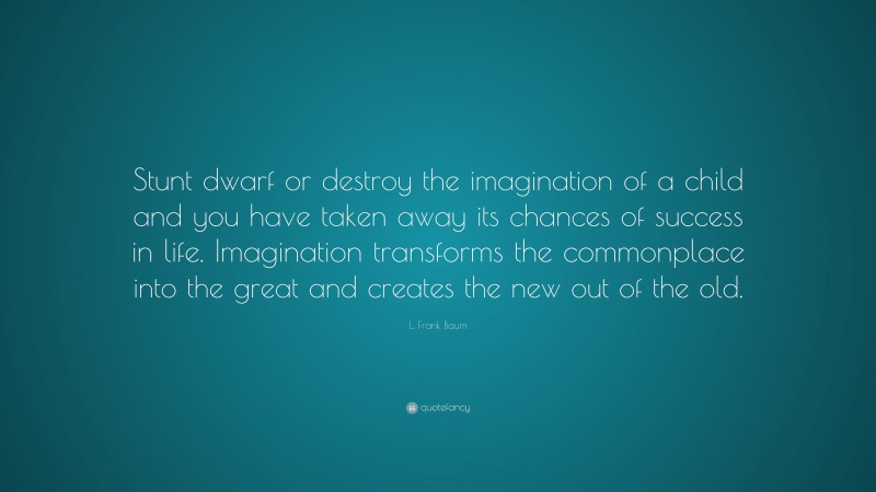 L. Frank Baum Quote: “Stunt dwarf or destroy the imagination of a child and you have taken away its chances of success in life. Imagination transforms the commonplace into the great and creates the new out of the old.”