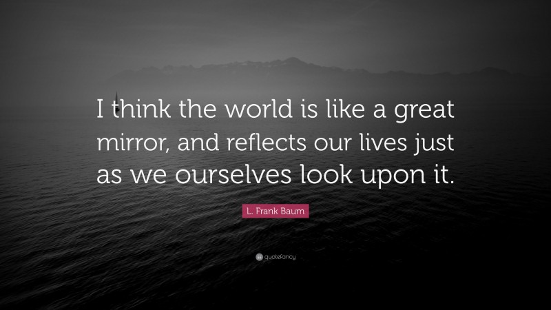 L. Frank Baum Quote: “I think the world is like a great mirror, and reflects our lives just as we ourselves look upon it.”