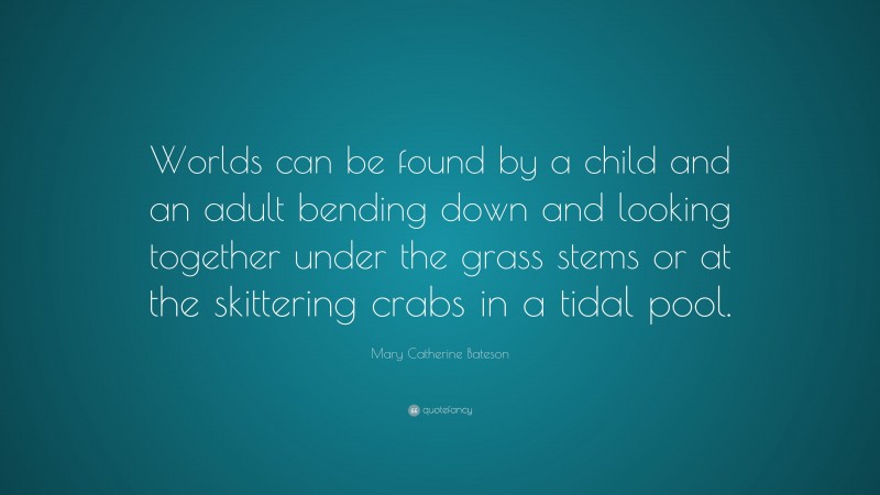 Mary Catherine Bateson Quote: “Worlds can be found by a child and an adult bending down and looking together under the grass stems or at the skittering crabs in a tidal pool.”