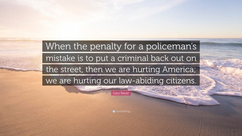 Gary Bauer Quote: “When the penalty for a policeman’s mistake is to put a criminal back out on the street, then we are hurting America; we are hurting our law-abiding citizens.”