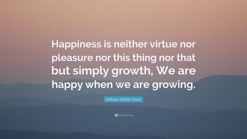 William Butler Yeats Quote: “Happiness is neither virtue nor pleasure nor this thing nor that but simply growth, We are happy when we are growing.”