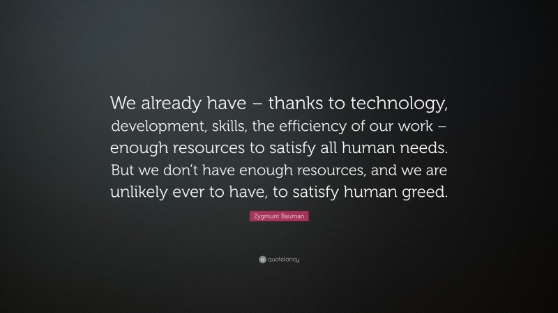 Zygmunt Bauman Quote: “We already have – thanks to technology, development, skills, the efficiency of our work – enough resources to satisfy all human needs. But we don’t have enough resources, and we are unlikely ever to have, to satisfy human greed.”