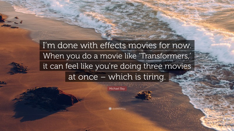 Michael Bay Quote: “I’m done with effects movies for now. When you do a movie like ‘Transformers,’ it can feel like you’re doing three movies at once – which is tiring.”