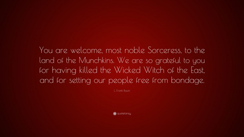 L. Frank Baum Quote: “You are welcome, most noble Sorceress, to the land of the Munchkins. We are so grateful to you for having killed the Wicked Witch of the East, and for setting our people free from bondage.”