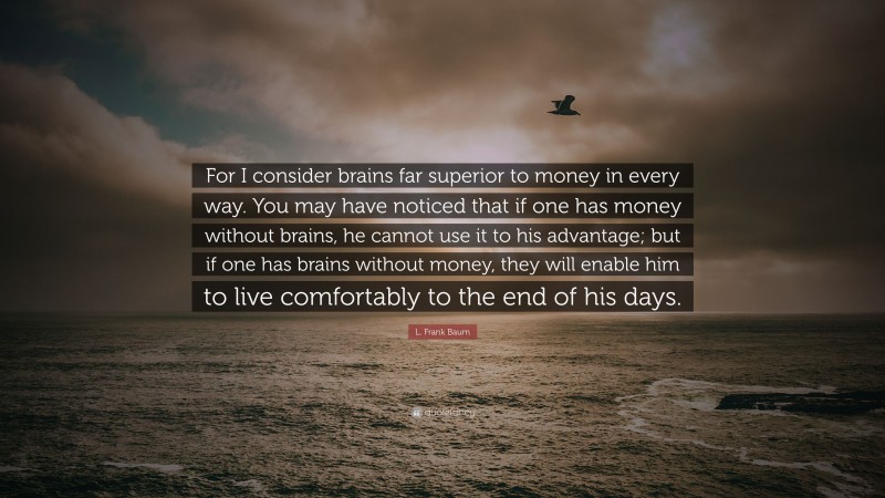 L. Frank Baum Quote: “For I consider brains far superior to money in every way. You may have noticed that if one has money without brains, he cannot use it to his advantage; but if one has brains without money, they will enable him to live comfortably to the end of his days.”