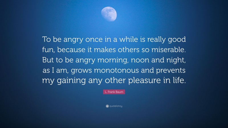 L. Frank Baum Quote: “To be angry once in a while is really good fun, because it makes others so miserable. But to be angry morning, noon and night, as I am, grows monotonous and prevents my gaining any other pleasure in life.”