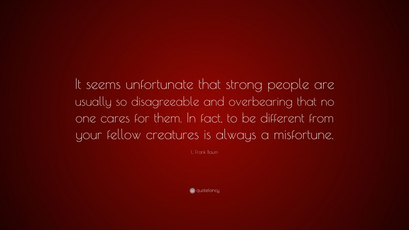 L. Frank Baum Quote: “It seems unfortunate that strong people are usually so disagreeable and overbearing that no one cares for them. In fact, to be different from your fellow creatures is always a misfortune.”
