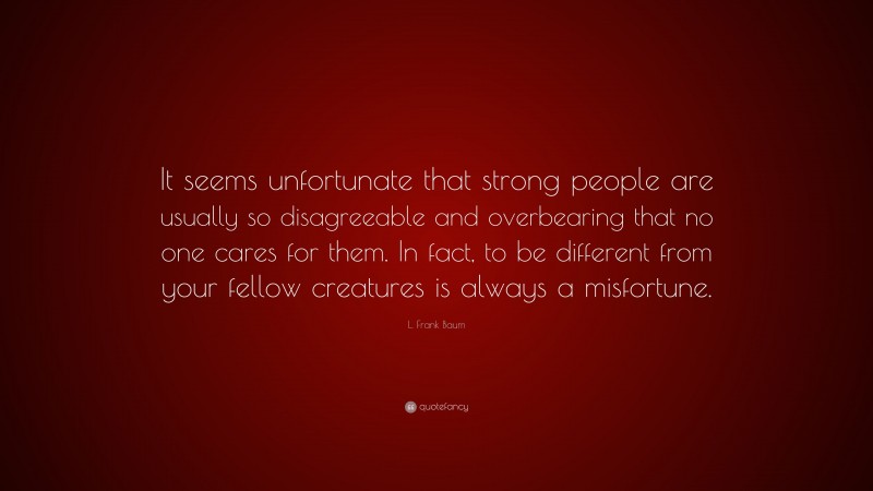 L. Frank Baum Quote: “It seems unfortunate that strong people are usually so disagreeable and overbearing that no one cares for them. In fact, to be different from your fellow creatures is always a misfortune.”