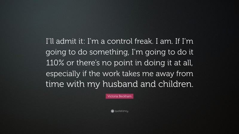 Victoria Beckham Quote: “I’ll admit it: I’m a control freak. I am. If I’m going to do something, I’m going to do it 110% or there’s no point in doing it at all, especially if the work takes me away from time with my husband and children.”