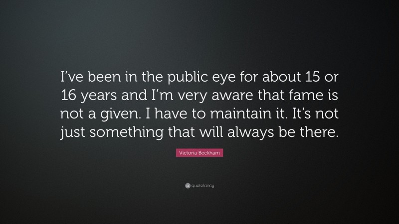 Victoria Beckham Quote: “I’ve been in the public eye for about 15 or 16 years and I’m very aware that fame is not a given. I have to maintain it. It’s not just something that will always be there.”