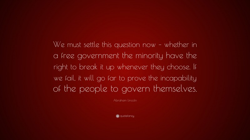 Abraham Lincoln Quote: “We must settle this question now – whether in a free government the minority have the right to break it up whenever they choose. If we fail, it will go far to prove the incapability of the people to govern themselves.”