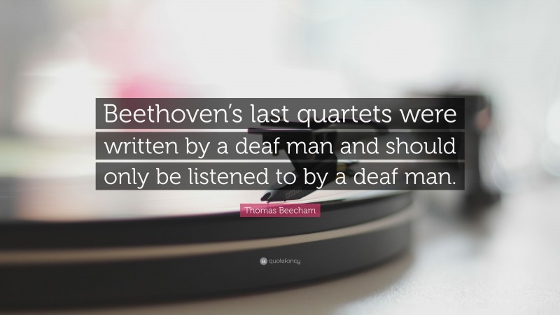 Thomas Beecham Quote: “Beethoven’s last quartets were written by a deaf man and should only be listened to by a deaf man.”