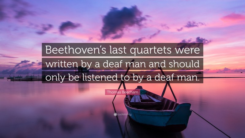 Thomas Beecham Quote: “Beethoven’s last quartets were written by a deaf man and should only be listened to by a deaf man.”