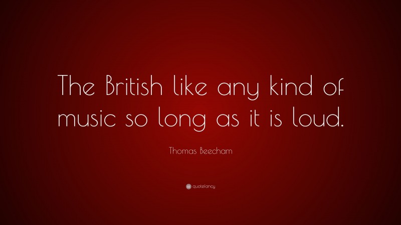 Thomas Beecham Quote: “The British like any kind of music so long as it is loud.”