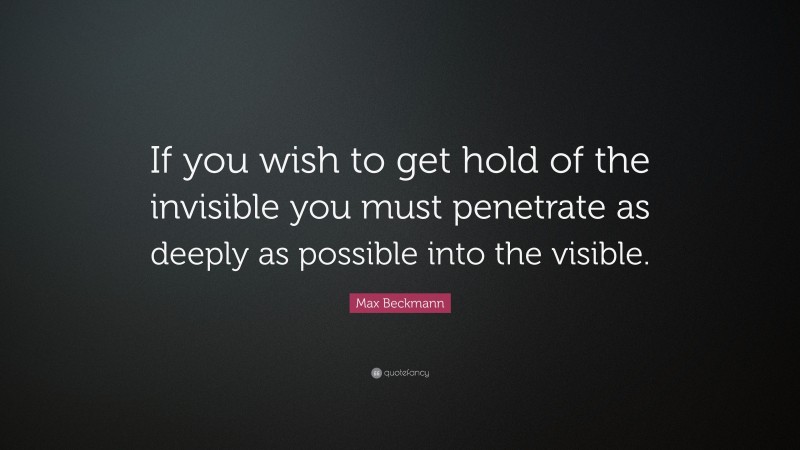 Max Beckmann Quote: “If you wish to get hold of the invisible you must penetrate as deeply as possible into the visible.”