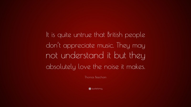 Thomas Beecham Quote: “It is quite untrue that British people don’t appreciate music. They may not understand it but they absolutely love the noise it makes.”