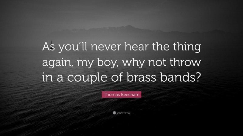Thomas Beecham Quote: “As you’ll never hear the thing again, my boy, why not throw in a couple of brass bands?”