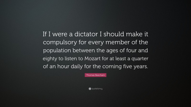 Thomas Beecham Quote: “If I were a dictator I should make it compulsory for every member of the population between the ages of four and eighty to listen to Mozart for at least a quarter of an hour daily for the coming five years.”