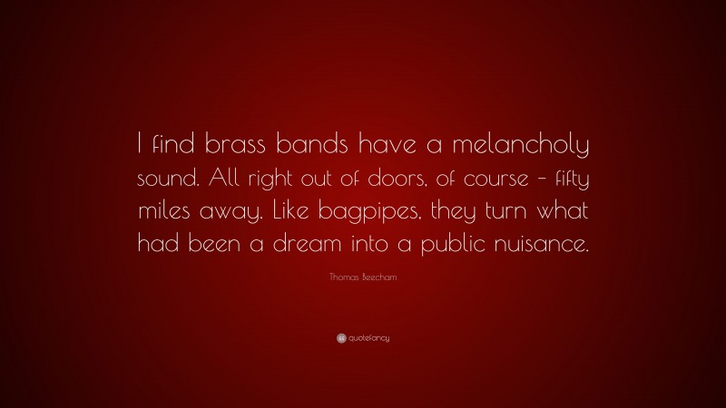 Thomas Beecham Quote: “I find brass bands have a melancholy sound. All right out of doors, of course – fifty miles away. Like bagpipes, they turn what had been a dream into a public nuisance.”