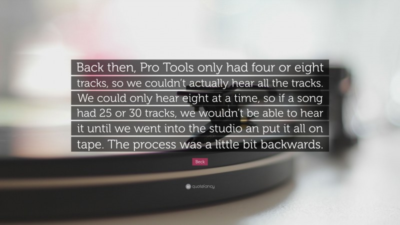 Beck Quote: “Back then, Pro Tools only had four or eight tracks, so we couldn’t actually hear all the tracks. We could only hear eight at a time, so if a song had 25 or 30 tracks, we wouldn’t be able to hear it until we went into the studio an put it all on tape. The process was a little bit backwards.”