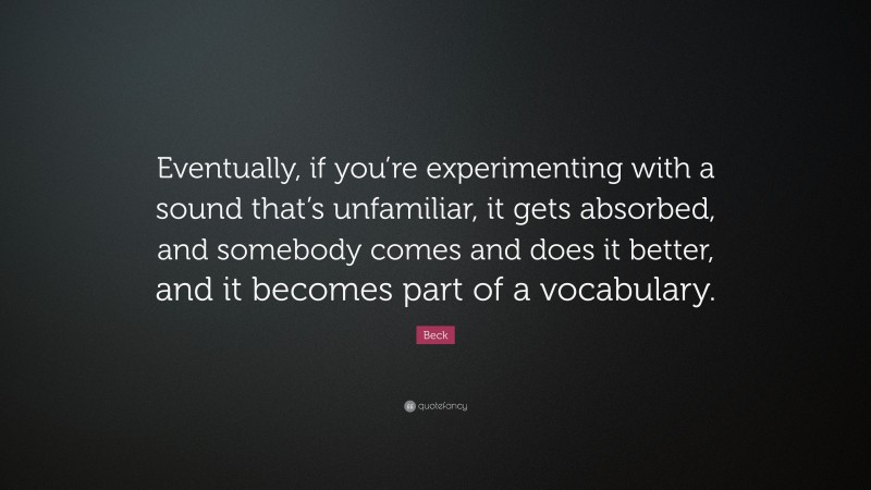 Beck Quote: “Eventually, if you’re experimenting with a sound that’s unfamiliar, it gets absorbed, and somebody comes and does it better, and it becomes part of a vocabulary.”