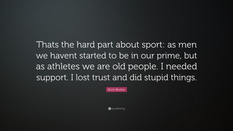 Boris Becker Quote: “Thats the hard part about sport: as men we havent started to be in our prime, but as athletes we are old people. I needed support. I lost trust and did stupid things.”