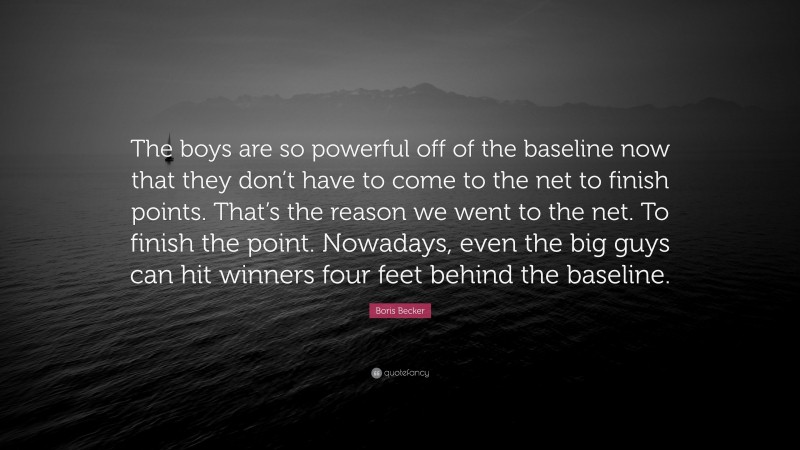 Boris Becker Quote: “The boys are so powerful off of the baseline now that they don’t have to come to the net to finish points. That’s the reason we went to the net. To finish the point. Nowadays, even the big guys can hit winners four feet behind the baseline.”