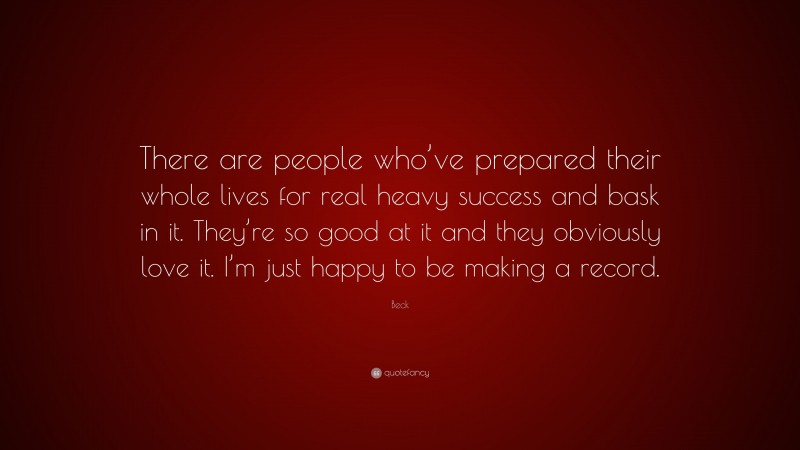 Beck Quote: “There are people who’ve prepared their whole lives for real heavy success and bask in it. They’re so good at it and they obviously love it. I’m just happy to be making a record.”