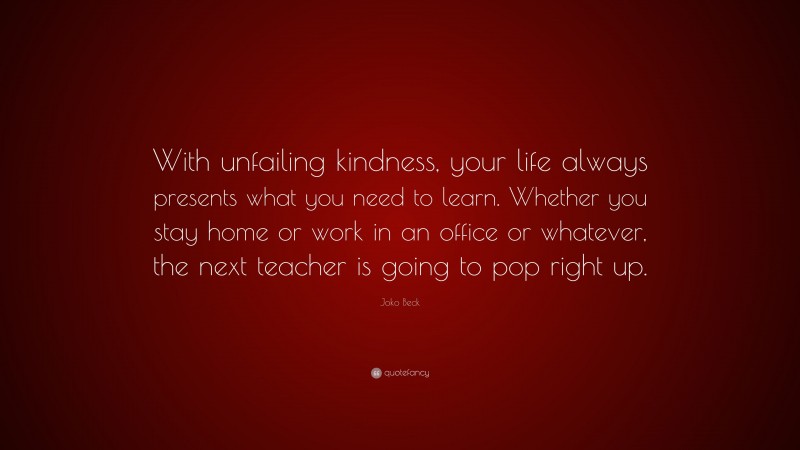 Joko Beck Quote: “With unfailing kindness, your life always presents what you need to learn. Whether you stay home or work in an office or whatever, the next teacher is going to pop right up.”