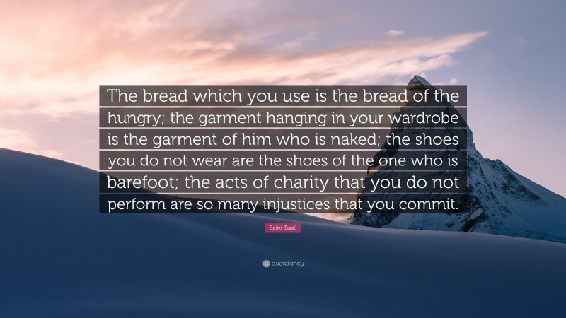 Saint Basil Quote: “The bread which you use is the bread of the hungry; the garment hanging in your wardrobe is the garment of him who is naked; the shoes you do not wear are the shoes of the one who is barefoot; the acts of charity that you do not perform are so many injustices that you commit.”