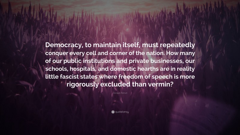 Jacques Barzun Quote: “Democracy, to maintain itself, must repeatedly conquer every cell and corner of the nation. How many of our public institutions and private businesses, our schools, hospitals, and domestic hearths are in reality little fascist states where freedom of speech is more rigorously excluded than vermin?”