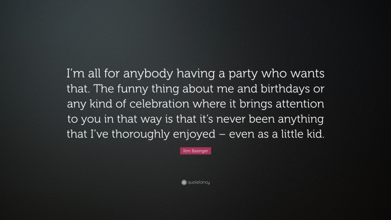Kim Basinger Quote: “I’m all for anybody having a party who wants that. The funny thing about me and birthdays or any kind of celebration where it brings attention to you in that way is that it’s never been anything that I’ve thoroughly enjoyed – even as a little kid.”