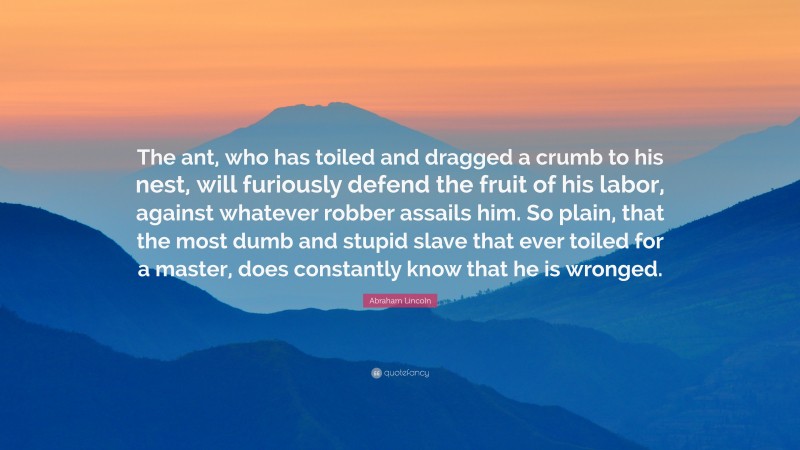 Abraham Lincoln Quote: “The ant, who has toiled and dragged a crumb to his nest, will furiously defend the fruit of his labor, against whatever robber assails him. So plain, that the most dumb and stupid slave that ever toiled for a master, does constantly know that he is wronged.”