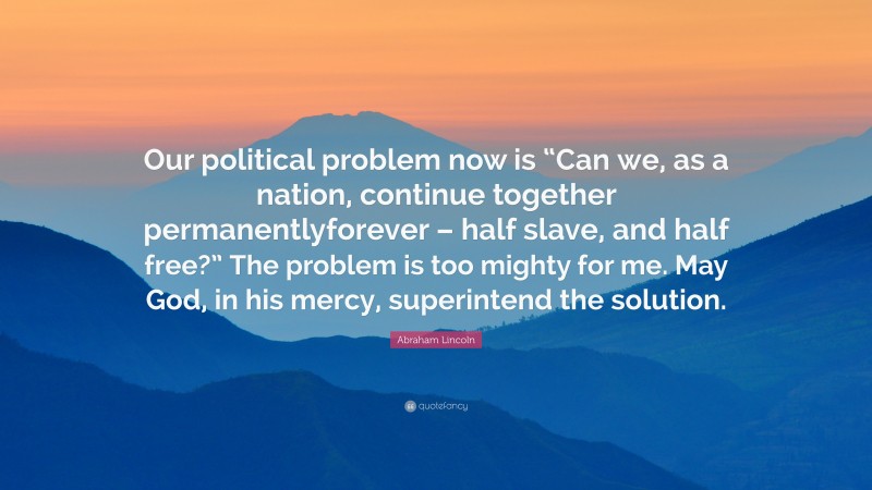 Abraham Lincoln Quote: “Our political problem now is “Can we, as a nation, continue together permanentlyforever – half slave, and half free?” The problem is too mighty for me. May God, in his mercy, superintend the solution.”