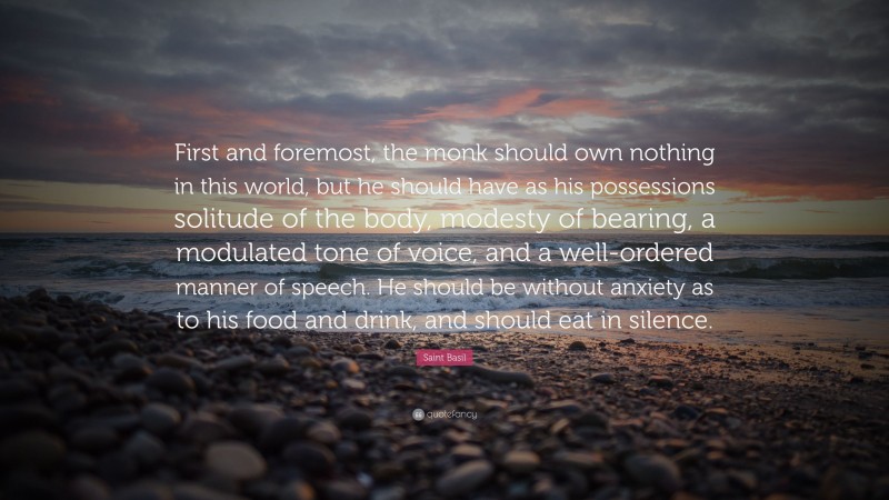 Saint Basil Quote: “First and foremost, the monk should own nothing in this world, but he should have as his possessions solitude of the body, modesty of bearing, a modulated tone of voice, and a well-ordered manner of speech. He should be without anxiety as to his food and drink, and should eat in silence.”