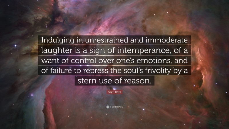 Saint Basil Quote: “Indulging in unrestrained and immoderate laughter is a sign of intemperance, of a want of control over one’s emotions, and of failure to repress the soul’s frivolity by a stern use of reason.”
