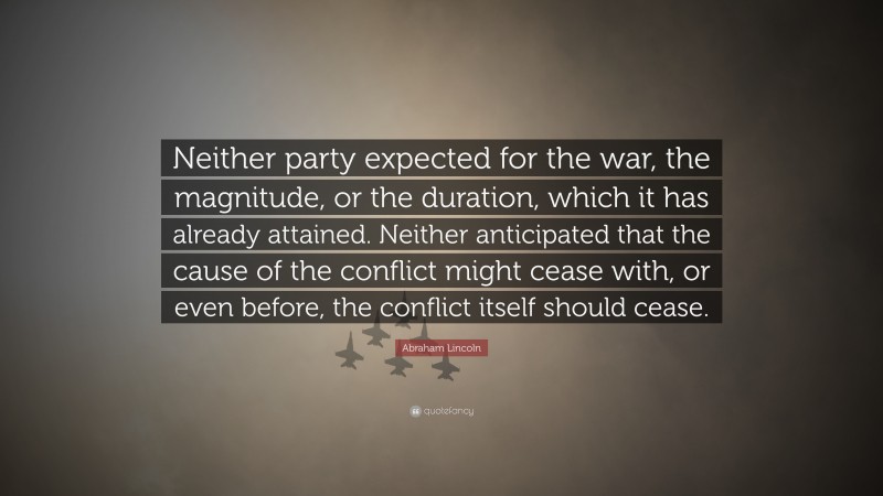Abraham Lincoln Quote: “Neither party expected for the war, the magnitude, or the duration, which it has already attained. Neither anticipated that the cause of the conflict might cease with, or even before, the conflict itself should cease.”
