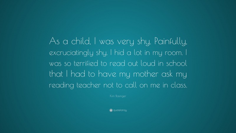 Kim Basinger Quote: “As a child, I was very shy. Painfully, excruciatingly shy. I hid a lot in my room. I was so terrified to read out loud in school that I had to have my mother ask my reading teacher not to call on me in class.”