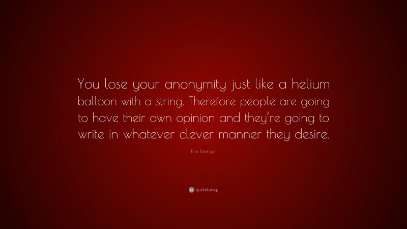 Kim Basinger Quote: “You lose your anonymity just like a helium balloon with a string. Therefore people are going to have their own opinion and they’re going to write in whatever clever manner they desire.”