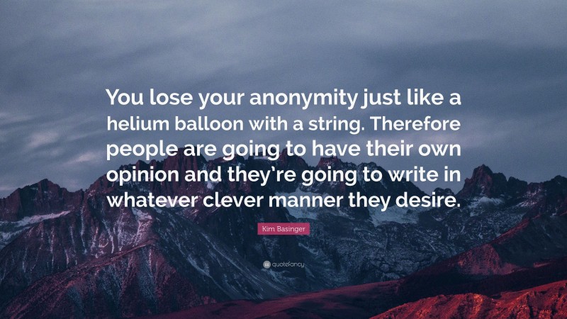 Kim Basinger Quote: “You lose your anonymity just like a helium balloon with a string. Therefore people are going to have their own opinion and they’re going to write in whatever clever manner they desire.”