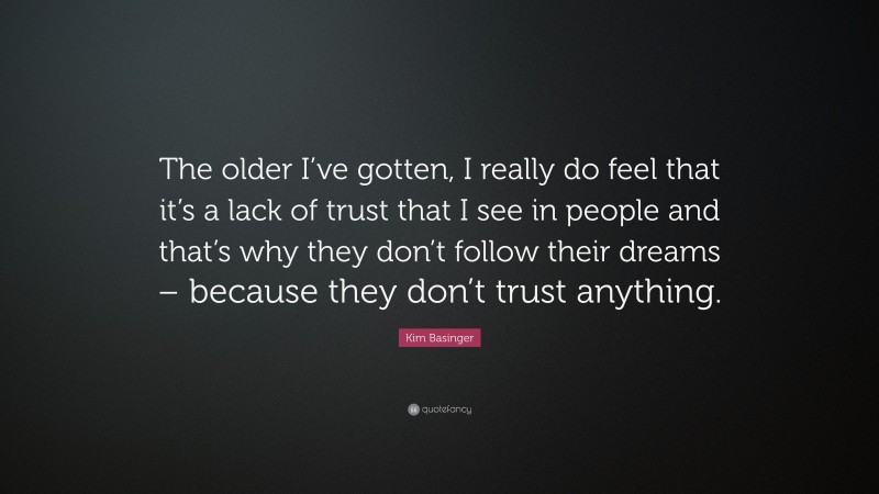 Kim Basinger Quote: “The older I’ve gotten, I really do feel that it’s a lack of trust that I see in people and that’s why they don’t follow their dreams – because they don’t trust anything.”