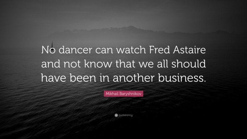 Mikhail Baryshnikov Quote: “No dancer can watch Fred Astaire and not know that we all should have been in another business.”