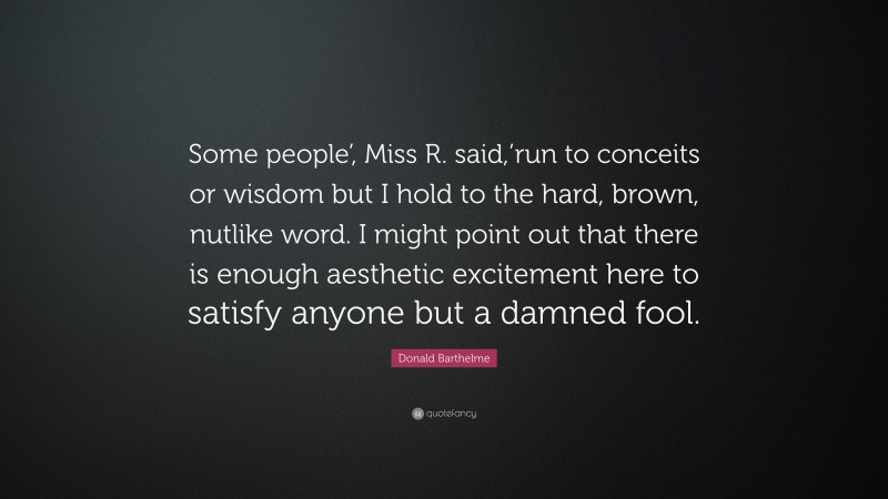 Donald Barthelme Quote: “Some people’, Miss R. said,’run to conceits or wisdom but I hold to the hard, brown, nutlike word. I might point out that there is enough aesthetic excitement here to satisfy anyone but a damned fool.”