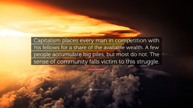 Donald Barthelme Quote: “Capitalism places every man in competition with his fellows for a share of the available wealth. A few people accumulate big piles, but most do not. The sense of community falls victim to this struggle.”