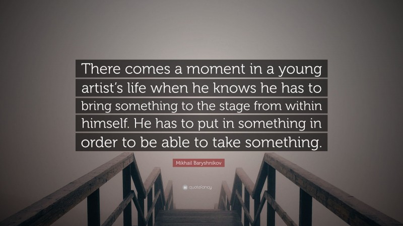 Mikhail Baryshnikov Quote: “There comes a moment in a young artist’s life when he knows he has to bring something to the stage from within himself. He has to put in something in order to be able to take something.”