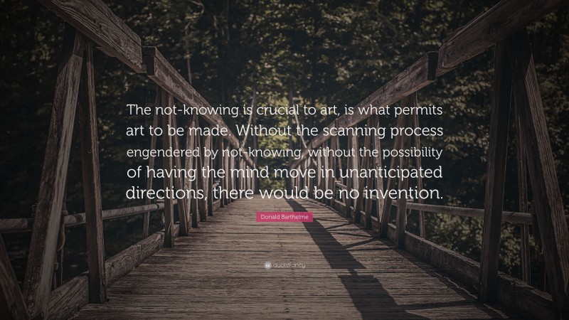 Donald Barthelme Quote: “The not-knowing is crucial to art, is what permits art to be made. Without the scanning process engendered by not-knowing, without the possibility of having the mind move in unanticipated directions, there would be no invention.”