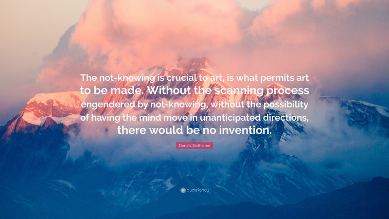 Donald Barthelme Quote: “The not-knowing is crucial to art, is what permits art to be made. Without the scanning process engendered by not-knowing, without the possibility of having the mind move in unanticipated directions, there would be no invention.”