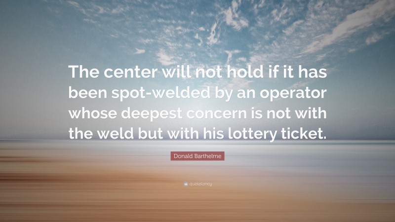 Donald Barthelme Quote: “The center will not hold if it has been spot-welded by an operator whose deepest concern is not with the weld but with his lottery ticket.”